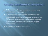 Способ подстановки (алгоритм). 1.Из какого-либо уравнения выразить одну переменную через другую 2. Подставить полученное выражение для переменной в другое уравнение и решить его 3.Сделать подстановку найденного значения переменной и вычислить значение второй переменной 4. Записать ответ: х=…; у=… .