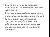 В различных отраслях экономики используются, так называемые, типовые калькуляции. В них выделены наиболее характерные статьи затрат, присущие данной отрасли. На основе типовых калькуляций предприятия разрабатывают свои собственные калькуляции, наиболее удобные для расчета себестоимости продукции.