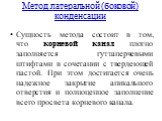 Метод латеральной (боковой) конденсации. Сущность метода состоит в том, что корневой канал плотно заполняется гуттаперчевыми штифтами в сочетании с твердеющей пастой. При этом достигается очень надежное закрытие апикального отверстия и полноценное заполнение всего просвета корневого канала.