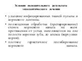 Условия положитель­ного результата эндодонтического лечения. удаление инфицированных тканей пульпы и корневого дентина; полноценная обработка (препарирование) стенок корневого ка­нала на всем протяжении от устья, находящегося на дне полости коронки зуба, до апекса (верхушки корня); плотное герметичн