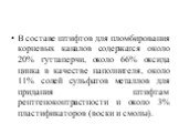 В составе штифтов для пломбирования корневых каналов содержат­ся около 20% гуттаперчи, около 66% оксида цинка в качестве наполни­теля, около 11% солей сульфатов металлов для придания штифтам рентгеноконтрастности и около 3% пластификаторов (воски и смолы).