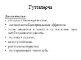 Гуттаперча. Достоинства: обладает биоинертностью, легким анти­бактериальным эффектом, легко вводится в канал и ее несложно при необходимости удалить, не имеет усадки, влагоустойчива, рентгеноконтрастна не окрашивает ткани зуба.