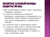 Понятие исковой формы защиты права. Для исковой формы защиты права характерны следующие признаки: 1) наличие материально-правового требования, вытекающего из нарушенного или оспоренного права стороны и подлежащего в силу закона рассмотрению в определенном порядке; 2) наличие спора о субъективном пра