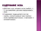 Содержание иска. Действие суда, которого истец требует, т. е. постановление решения определенного рода. Содержание подразделяется на три группы, соответсвующие трем группам исков (преобразовательные, о признании и исполнительные)