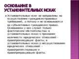 Основание в установительных исках. Установительные иски не направлены на осуществление гражданско-правовых требований, а потому и не основываются на субъективных гражданских правах. Основанием у них служат только фактические обстоятельства: в установительных исках о признании наличности юридических 