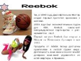 Так, в 1890 году, Джозеф Уильям Фостер создал первые прототип кроссовок с шипами. 2003 года был знаменательным годом для RBK. Reebok заключает беспрецедентное партнерство с рэп-музыкантом Jay-Z. Первый магазин Reebok был открыт в Москве на Новинском бульваре в мае 1993. Продукты от Adidas Group дост