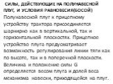 Силы, действующие на полунавесной плуг, и условия равновесия(БОСОЙ). Полунавесной плуг к прицепному устройству трактора присоединяется шарнирно как в вертикальной, так и горизонтальной плоскостях. Прицеп­ное устройство плуга предусматривает возможность регулирования линии тяги как по высоте, так и в