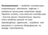 Технологичность – свойство конструкции , позволяющее изготовить изделие с возможно меньшими затратами труда. Принято считать, чем сложнее конструкция , тем она менее технологична. Оценка этого свойства зависит от типа производства( единичное , серийное или массовое) и наличие оборудование на заводе 