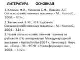 Литература основная. 1.Кленин Н.И., Киселев С.Н., Левшин А.Г. Сельскохозяйственные машины.- М.: КолосС , 2008.– 816с. 2.Халанский В.М., И.В.Горбачёв. Сельскохозяйственные машины.- М.: КолосС, 2004.- 324 с. 3.Новая сельскохозяйственная техника за рубежом (По материалам Международной выставки «Аgritec