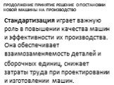 Продолжение Принятие решение о постановки новой машины на производство. Стандартизация играет важную роль в повышении качества машин и эффективности их производства. Она обеспечивает взаимозаменяемость деталей и сборочных единиц, снижает затраты труда при проектировании и изготовлении машин.