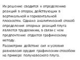 Их решение сводится к определению реакций в опорах, действующих в вертикальной и горизонтальной плоскостях. Однако аналитический способ определения опорных реак­ций плуга является трудоемким, в связи с чем предпочтение отдается графическому методу. Рассмотрим действие сил и усло­вия равновесия оруди