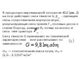 В продольно-вертикальной плоскости XOZ (рис. 2) на плуг действуют сила тяжести G, - проекция силы сопротивления корпусов плуга , результирующая сила трения F x поле­вых досок о стенки борозд, реакция RK почвы на колесо и сила тяги трактора . Силу тяжести G принимают из технической характеристики или