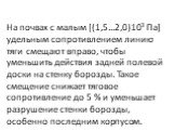 На почвах с малым [(1,5...2,0)103 Па] удельным сопротивле­нием линию тяги смещают вправо, чтобы уменьшить действия задней полевой доски на стенку борозды. Такое смещение снижа­ет тяговое сопротивление до 5 % и уменьшает разрушение стенки борозды, особенно последним корпусом.