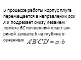 В процессе работы корпус плуга перемещается в направле­нии оси X и подрезает снизу лезвием лемеха ВС почвенный пласт ши­риной захвата b на глубине а сечением