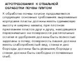 Агротребования к отвальной обработки почвы плугом. К обработке почвы плугом предъявляются следующие основ­ные требования: вырезаемые корпусами пласты должны иметь одинаковую высоту и ширину захвата; при плотном прилегании пластов друг к другу, находящиеся первоначально на поверхно­сти растительные о