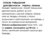 способ повышения долговечности работы лемеха. Находит применение способ повышения долговечности работы за счет наплавления с нижней стороны ле­меха слоя из твердых сплавов, а также включения в слой пласти­нок из карбида, а также из керамических материалов. Лемеха выбраковывают после того , как их ши