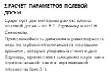 2.Расчёт параметров полевой доски. Существует две методики расчета длины полевой доски – по В.П. Горячкину и по Г.Н. Синеокову. Прямолинейность движения и равномерность хода по глубине обеспечивается полевыми досками , которые упираясь в стенку и дно борозды, препятствуют смещению плуга как в горизо