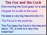The Fox and the Cock. One morning the Cock goes for a walk. He goes for a walk to the wood. He sees a very big tree and sits in it. The Fox is in the wood too. The Fox sees the Cock in the tree and says: "Oh, a cock is a very nice breakfast".
