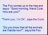 "Do you know that all the animals are friends now?", says the Fox. "Thank you. I'm Ok", says the Cock. The Fox comes up to the tree and says: "Good morning, friend Cock. How are you?"