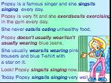 Popsy is a famous singer and she sings/is singing every day. Popsy is very fit and she exercises/is exercising in the gym every day. She never eats/is eating unhealthy food. Popsy doesn’t usually wear/isn’t usually wearing blue jeans. She usually wears/is wearing pink trousers and blue T-shirt with 