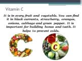 Vitamin C. It is in every fruit and vegetable. You can find it in black currants, strawberry, oranges, onions, cabbage and green pepper. It is important for building bones and teeth. It helps to prevent colds.