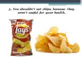 5. You shouldn’t eat chips, because they aren’t useful for your health.