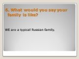 WE are a typical Russian family. 6. What would you say your family is like?