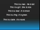 This is a man. He is tall. This is a girl. She is nice. This is a bear. It is brown. This is a frog. It is green. This is a table. It is round.
