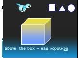 above the box – над коробкой. s