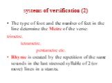 systems of versification (2). The type of foot and the number of feet in the line determine the Metre of the verse: trimetre, tetrametre, pentametre etc. Rhyme is created by the repetition of the same sounds in the last stressed syllable of 2 (or more) lines in a stanza.
