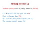 rhyming patterns (2). Alternate rhymes - the rhyming pattern is ABAB EX. A slumber did my spirit seal; (A) I had no human fears: (B) She seemed a thing that could not feel (A) The touch of earthly wears. (B)