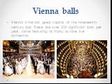 Vienna balls. Vienna is the last great capital of the nineteenth-century ball. There are over 200 significant balls per year, some featuring as many as nine live orchestras.