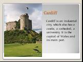 Cardiff. Cardiff is an industrial city, which also has a castle, a cathedral, a university. It is the capital of Wales and its main port.
