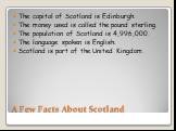 A Few Facts About Scotland. The capital of Scotland is Edinburgh. The money used is called the pound sterling. The population of Scotland is 4,996,000. The language spoken is English. Scotland is part of the United Kingdom.