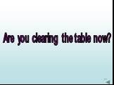 Are you clearing the table now?