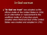 In God we trust. "In God we trust" was adopted as the official motto of the United States in 1956 as an alternative or replacement to the unofficial motto of E pluribus unum, adopted when theGreat Seal of the United States was created and adopted in 1782.