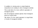 In addition to cloning pets or prized livestock, researchers are looking to clone transgenic animals This would allow for more uniform expression of transgenic genes Not all transgenic animals express their transgenic genes at equal levels Also allows for the rapid expansion to large flocks or herds