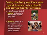 During the last years there was a great increase in keeping fit and staying healthy in Russia. A lot of people started jogging and going to fitness clubs in their spare time. Aerobics classes and fitness clubs were opened in every town, and the number of recreation centres greatly increased.
