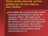 Doing sports prevents us from getting too fat and helps to stay healthy. But despite the increase in the number of people participating in sports, the majority of them still prefer to be spectators. Thousands of people go to the stadiums to support their favourite teams and sportsmen. Most of the im