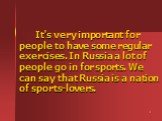 It's very important for people to have some regular exercises. In Russia a lot of people go in for sports. We can say that Russia is a nation of sports-lovers.
