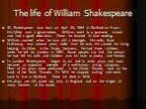 The life of William Shakespeare. W. Shakespeare was born on April 23, 1564 in Stratford-on-Avon. His father was a glove-maker. William went to a grammar school and had a good education. There he learned to love reading. William married when he was still a teenager. His wife, Anne Hathaway, was sever
