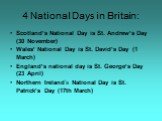4 National Days in Britain: Scotland’s National Day is St. Andrew’s Day (30 November) Wales’ National Day is St. David’s Day (1 March) England’s national day is St. George’s Day (23 April) Northern Ireland’s National Day is St. Patrick’s Day (17th March)