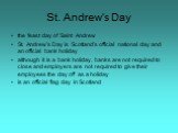 the feast day of Saint Andrew St. Andrew's Day is Scotland's official national day and an official bank holiday although it is a bank holiday, banks are not required to close and employers are not required to give their employees the day off as a holiday is an official flag day in Scotland