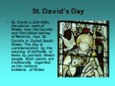 St. David’s Day. St. David (c.520-588), the patron saint of Wales, was the founder and first abbot-bishop of Menevia, now St. David’s in Dyfed, South Wales. The day is commemorated by the wearing of daffodils or leeks by patriotic Welsh people. Both plants are traditionally regarded as the national 