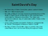 Saint David's Day. the feast day of Saint David, the patron saint of Wales falls on 1 March each year the date of March 1st was chosen in remembrance of the death of Saint David on that day in 589, and has been celebrated by followers since then. The date was declared a national day of celebration w