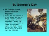 St. George’s Day. St. George is the patron saint of England A story that first appeared in the 6th century tells that St. George rescued a hapless maid by slaying a fearsome fire-breathing dragon. The saint’s name was shouted as a battle cry by English knights who fought beneath the red-cross banner