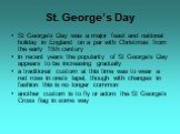 St George's Day was a major feast and national holiday in England on a par with Christmas from the early 15th century in recent years the popularity of St George's Day appears to be increasing gradually a traditional custom at this time was to wear a red rose in one's lapel, though with changes in f