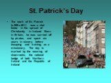 St. Patrick’s Day. The work of St. Patrick (c.389-c.461) was a vital factor in the spread of Christianity in Ireland. Born in Britain, he was carried off by pirates, and spent six years in slavery before escaping and training as a missionary. The day is marked by the wearing of shamrocks, the nation