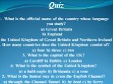 Quiz. What is the official name of the country whose language you study? a) Great Britain b) England c) the United Kingdom of Great Britain and Northern Ireland 2. How many countries does the United Kingdom consist of? a) four b) three c) two 3. What is the capital of the UK? a) Cardiff b) Dublin c)