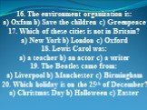 16. The environment organization is: a) Oxfam b) Save the children c) Greenpeace 17. Which of these cities is not in Britain? a) New York b) London c) Oxford 18. Lewis Carol was: a) a teacher b) an actor c) a writer 19. The Beatles came from: a) Liverpool b) Manchester c) Birmingham 20. Which holida